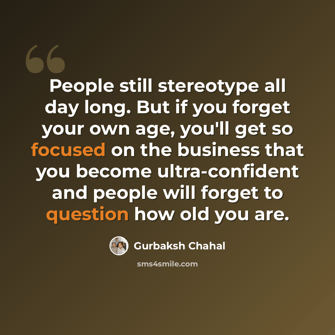 “People still stereotype all day long. But if you forget your own age, you'll get so focused on the business that you become ultra-confident and people will forget to question how old you are.” quote by Gurbaksh Chahal