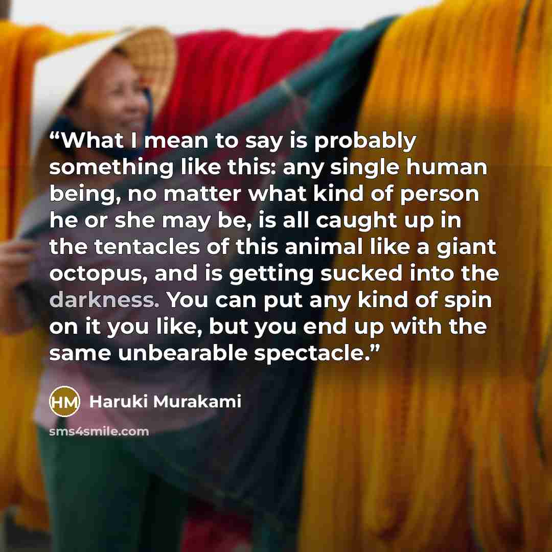 “What I mean to say is probably something like this: any single human being, no matter what kind of person he or she may be, is all caught up in the tentacles of this animal like a giant octopus, and is getting sucked into the darkness. You can put any kind of spin on it you like, but you end up…” quote by Haruki Murakami