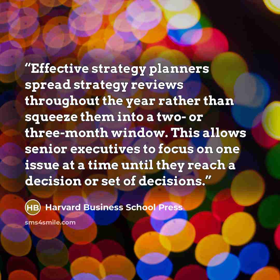“Effective strategy planners spread strategy reviews throughout the year rather than squeeze them into a two- or three-month window. This allows senior executives to focus on one issue at a time until they reach a decision or set of decisions.” quote by Harvard Business School Press
