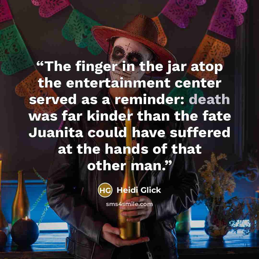 “The finger in the jar atop the entertainment center served as a reminder: death was far kinder than the fate Juanita could have suffered at the hands of that other man.” quote by Heidi Glick