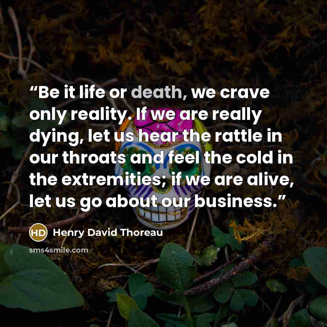 “Be it life or death, we crave only reality. If we are really dying, let us hear the rattle in our throats and feel the cold in the extremities; if we are alive, let us go about our business.” quote by Henry David Thoreau