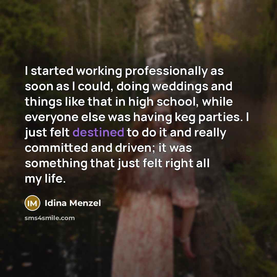 “I started working professionally as soon as I could, doing weddings and things like that in high school, while everyone else was having keg parties. I just felt destined to do it and really committed and driven; it was something that just felt right all my life.” quote by Idina Menzel