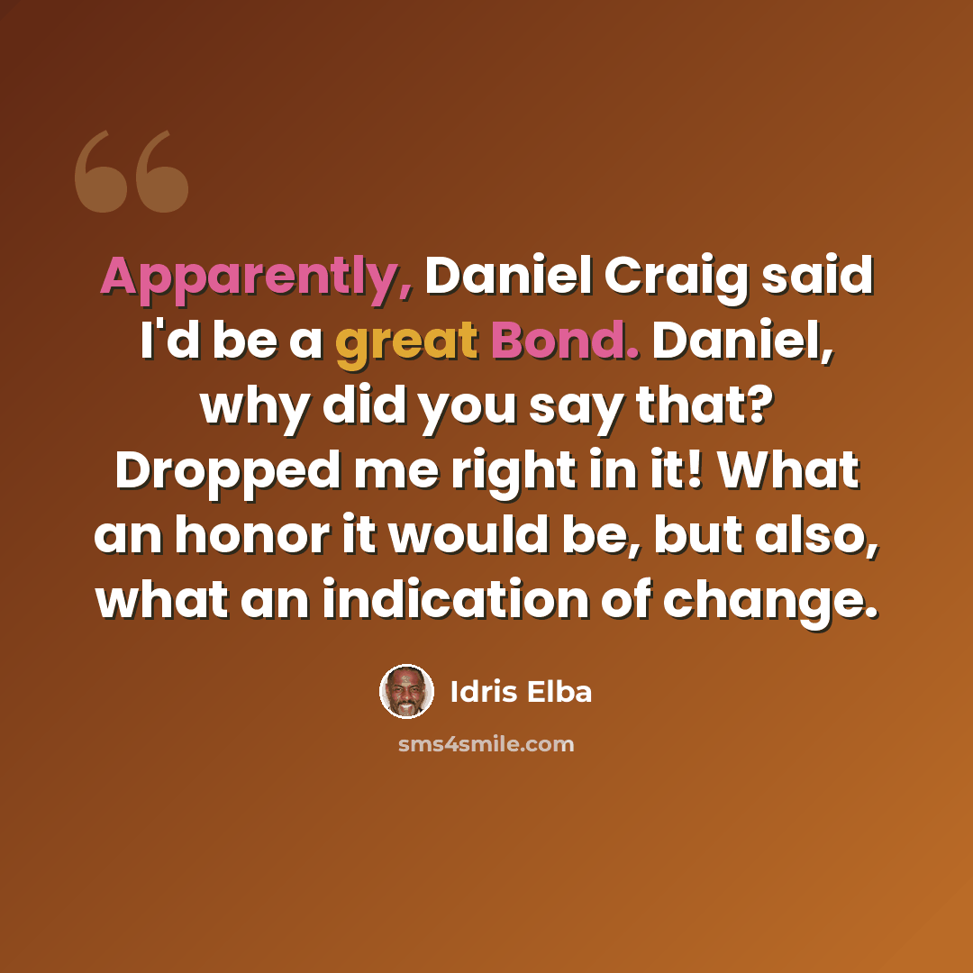 “Apparently, Daniel Craig said I'd be a great Bond. Daniel, why did you say that? Dropped me right in it! What an honor it would be, but also, what an indication of change.” quote by Idris Elba