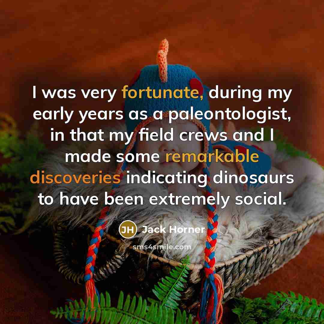 “I was very fortunate, during my early years as a paleontologist, in that my field crews and I made some remarkable discoveries indicating dinosaurs to have been extremely social.” quote by Jack Horner