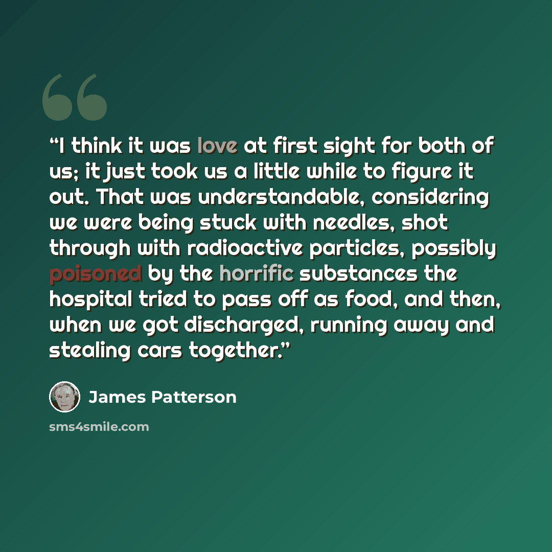 “I think it was love at first sight for both of us; it just took us a little while to figure it out. That was understandable, considering we were being stuck with needles, shot through with radioactive particles, possibly poisoned by the horrific substances the hospital tried to pass off as food…” quote by James Patterson