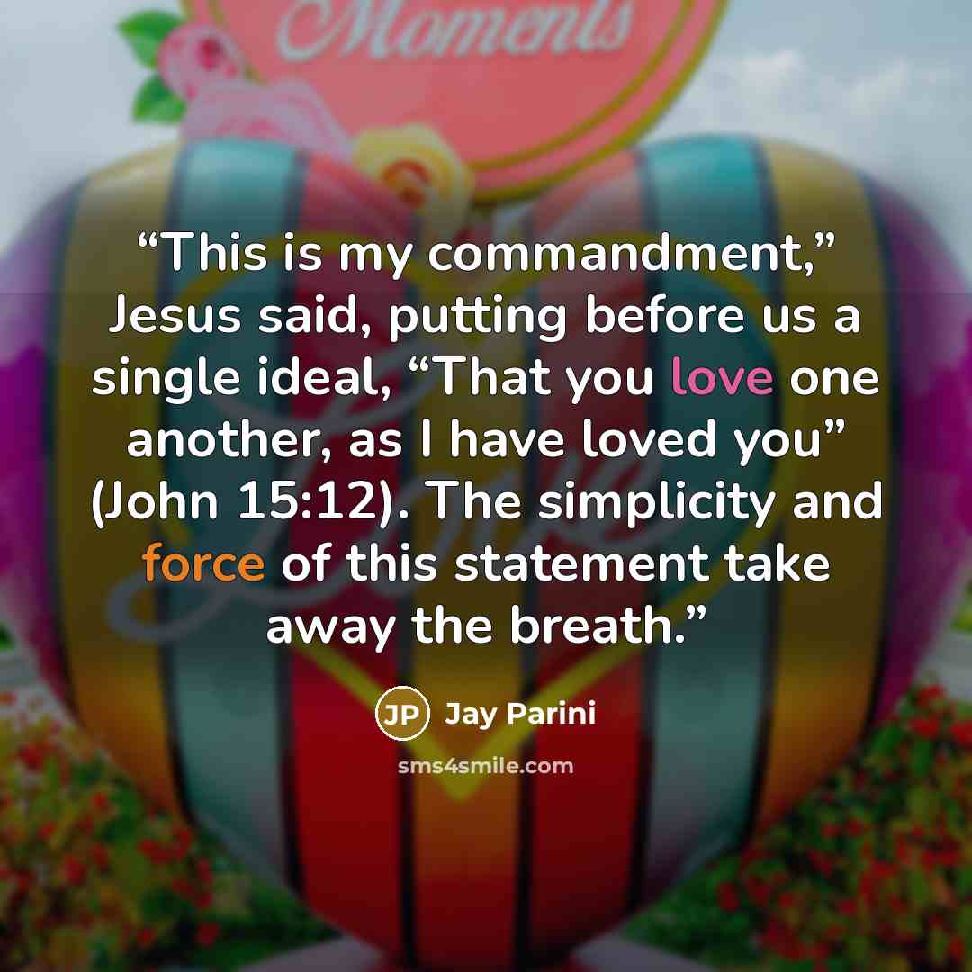 “This is my commandment,” Jesus said, putting before us a single ideal, “That you love one another, as I have loved you” (John 15:12). The simplicity and force of this statement take away the breath.” quote by Jay Parini