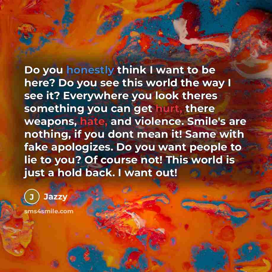 “Do you honestly think I want to be here? Do you see this world the way I see it? Everywhere you look theres something you can get hurt, there weapons, hate, and violence. Smile's are nothing, if you dont mean it! Same with fake apologizes. Do you want people to lie to you? Of course not! This…” quote by Jazzy