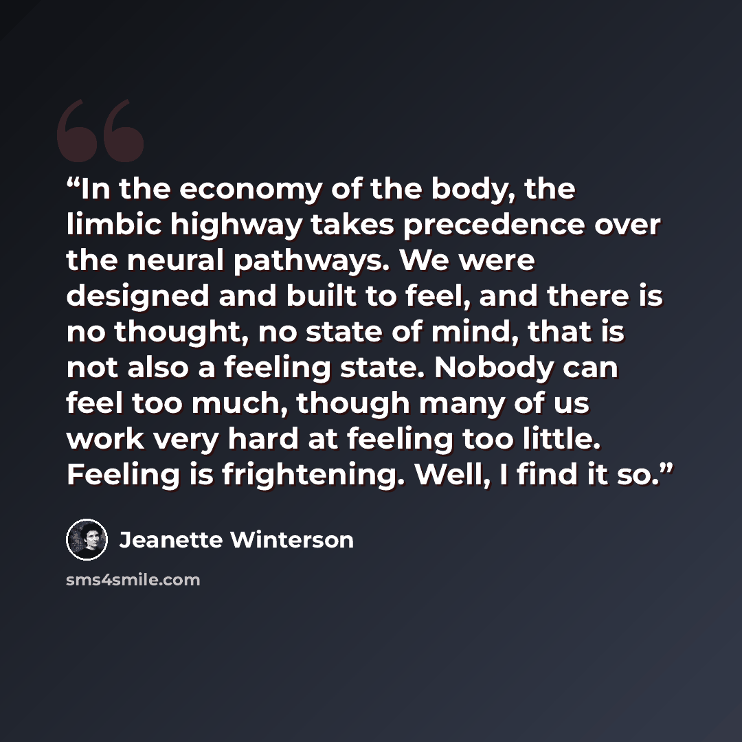 “In the economy of the body, the limbic highway takes precedence over the neural pathways. We were designed and built to feel, and there is no thought, no state of mind, that is not also a feeling state. Nobody can feel too much, though many of us work very hard at feeling too little. Feeling is…” quote by Jeanette Winterson