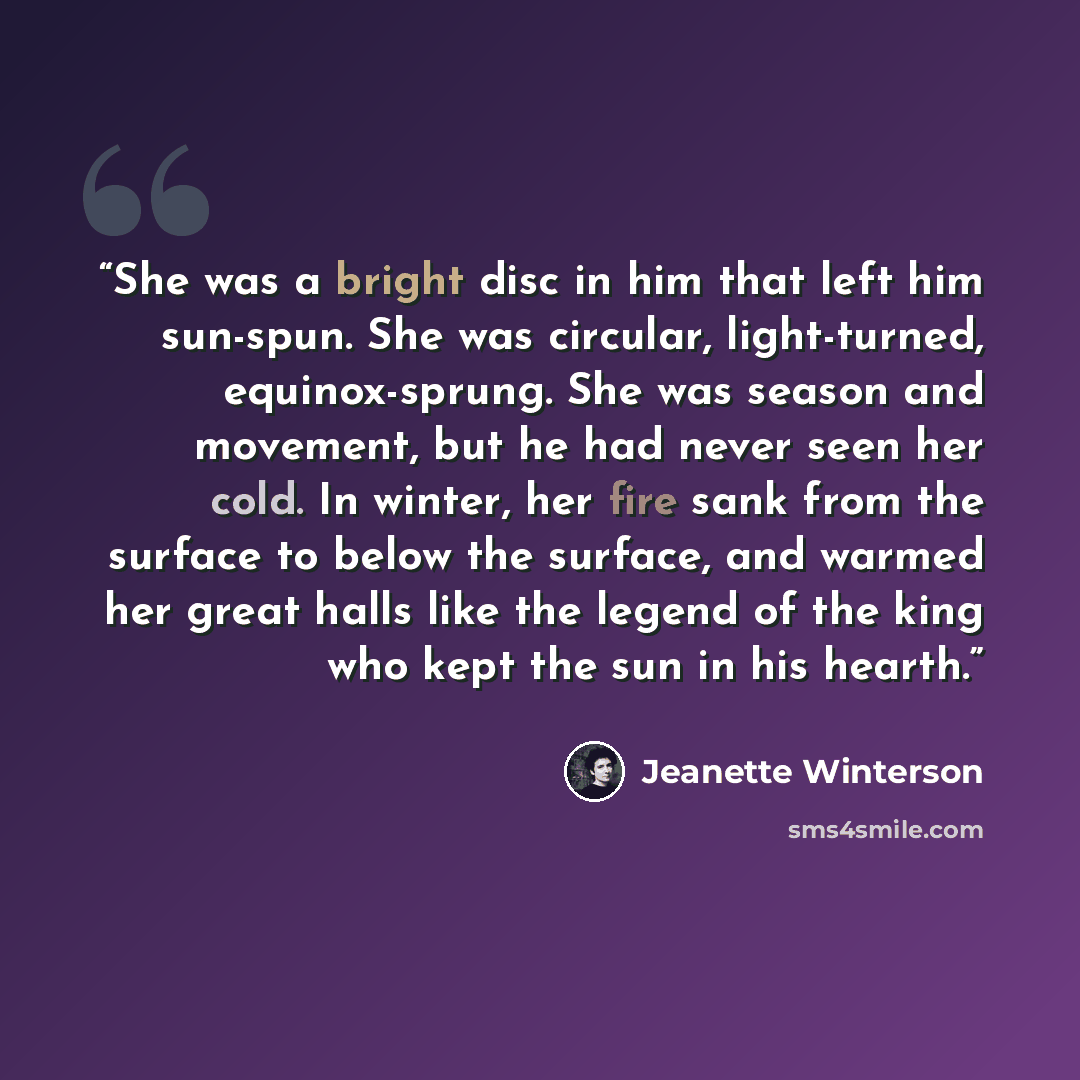 “She was a bright disc in him that left him sun-spun. She was circular, light-turned, equinox-sprung. She was season and movement, but he had never seen her cold. In winter, her fire sank from the surface to below the surface, and warmed her great halls like the legend of the king who kept the sun…” quote by Jeanette Winterson