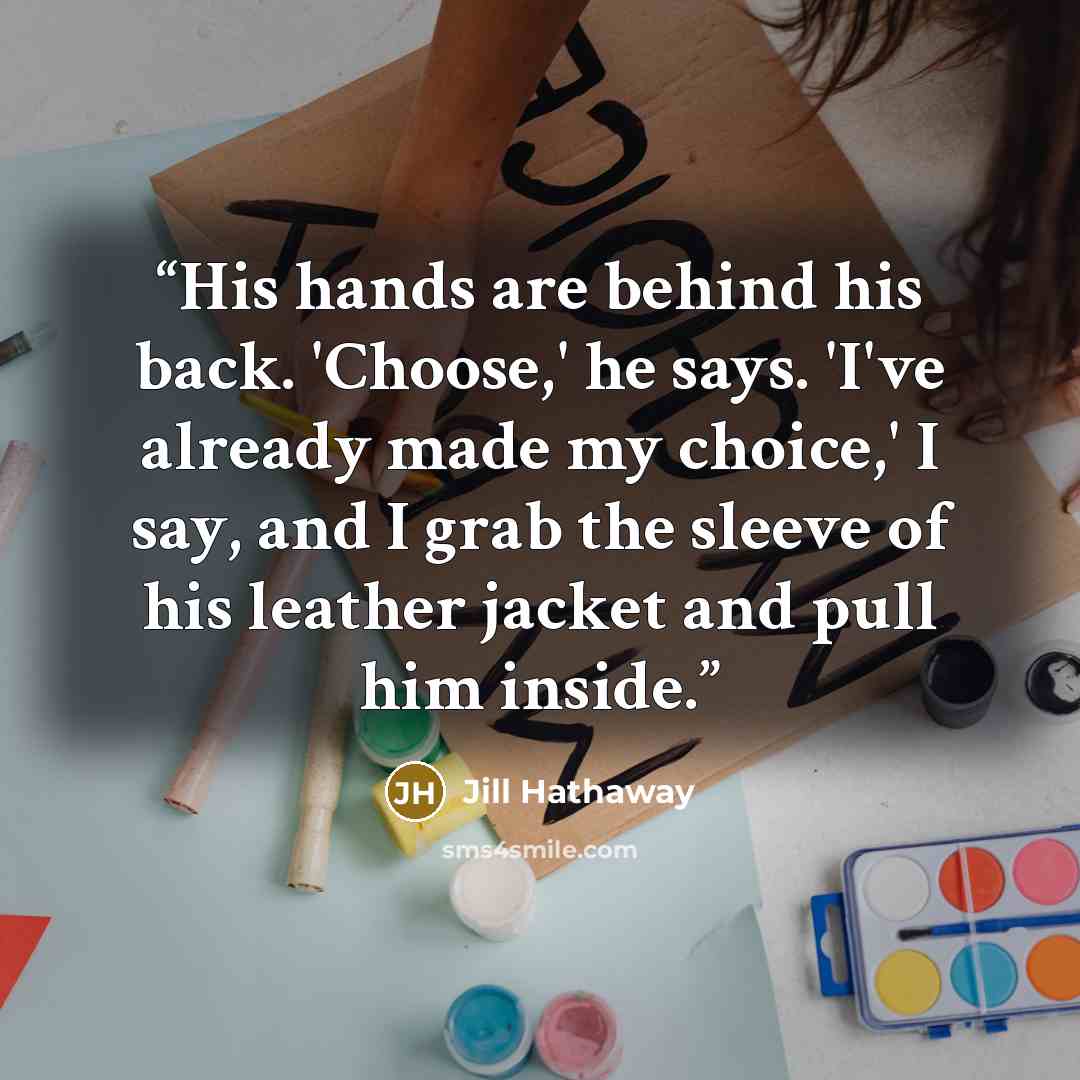 “His hands are behind his back. 'Choose,' he says. 'I've already made my choice,' I say, and I grab the sleeve of his leather jacket and pull him inside.” quote by Jill Hathaway