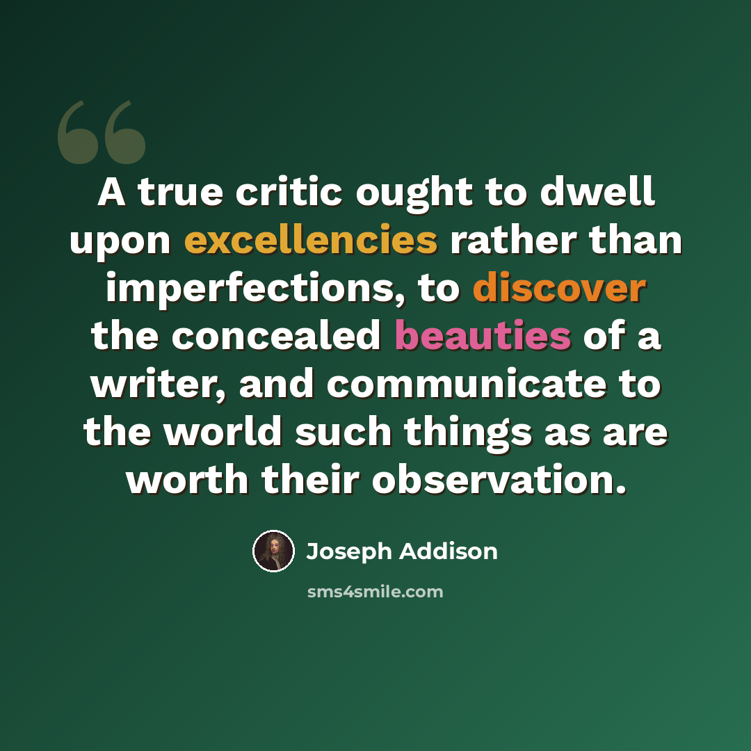 “A true critic ought to dwell upon excellencies rather than imperfections, to discover the concealed beauties of a writer, and communicate to the world such things as are worth their observation.” quote by Joseph Addison