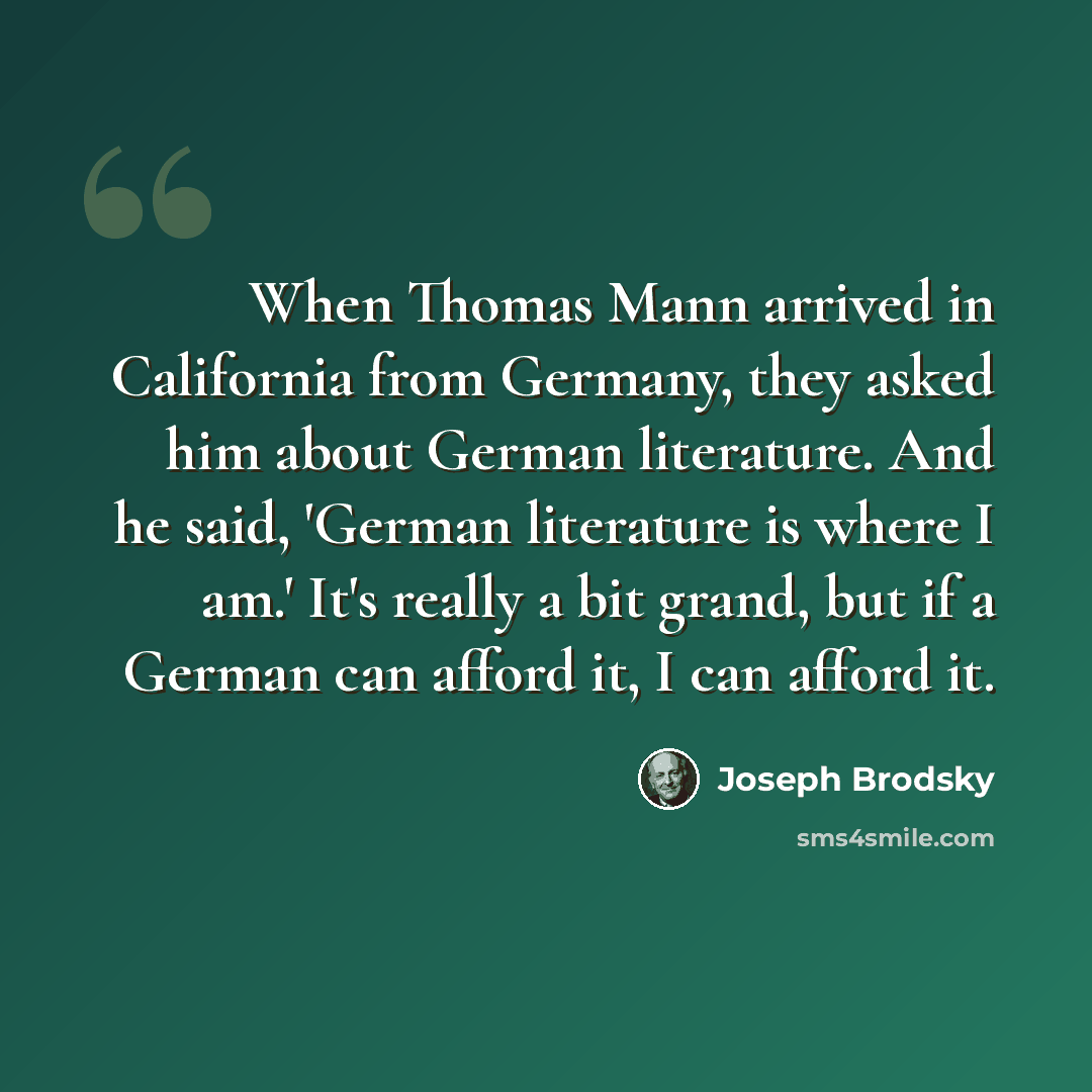 “When Thomas Mann arrived in California from Germany, they asked him about German literature. And he said, 'German literature is where I am.' It's really a bit grand, but if a German can afford it, I can afford it.” quote by Joseph Brodsky