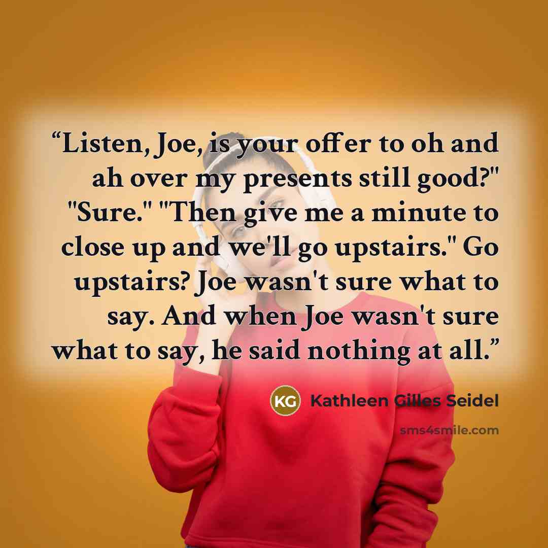 “Listen, Joe, is your offer to oh and ah over my presents still good?" "Sure." "Then give me a minute to close up and we'll go upstairs." Go upstairs? Joe wasn't sure what to say. And when Joe wasn't sure what to say, he said nothing at all.” quote by Kathleen Gilles Seidel