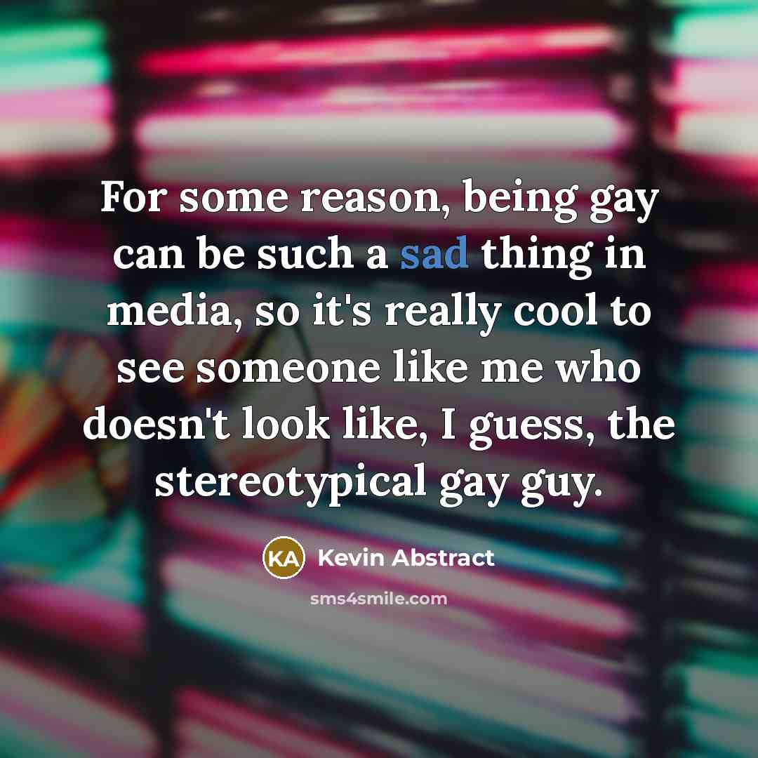 “For some reason, being gay can be such a sad thing in media, so it's really cool to see someone like me who doesn't look like, I guess, the stereotypical gay guy.” quote by Kevin Abstract