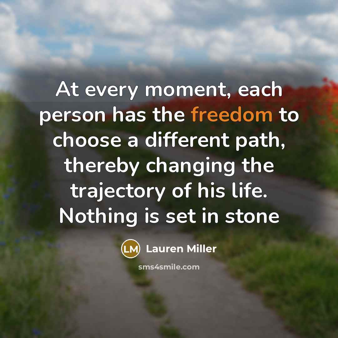 “At every moment, each person has the freedom to choose a different path, thereby changing the trajectory of his life. Nothing is set in stone” quote by Lauren Miller