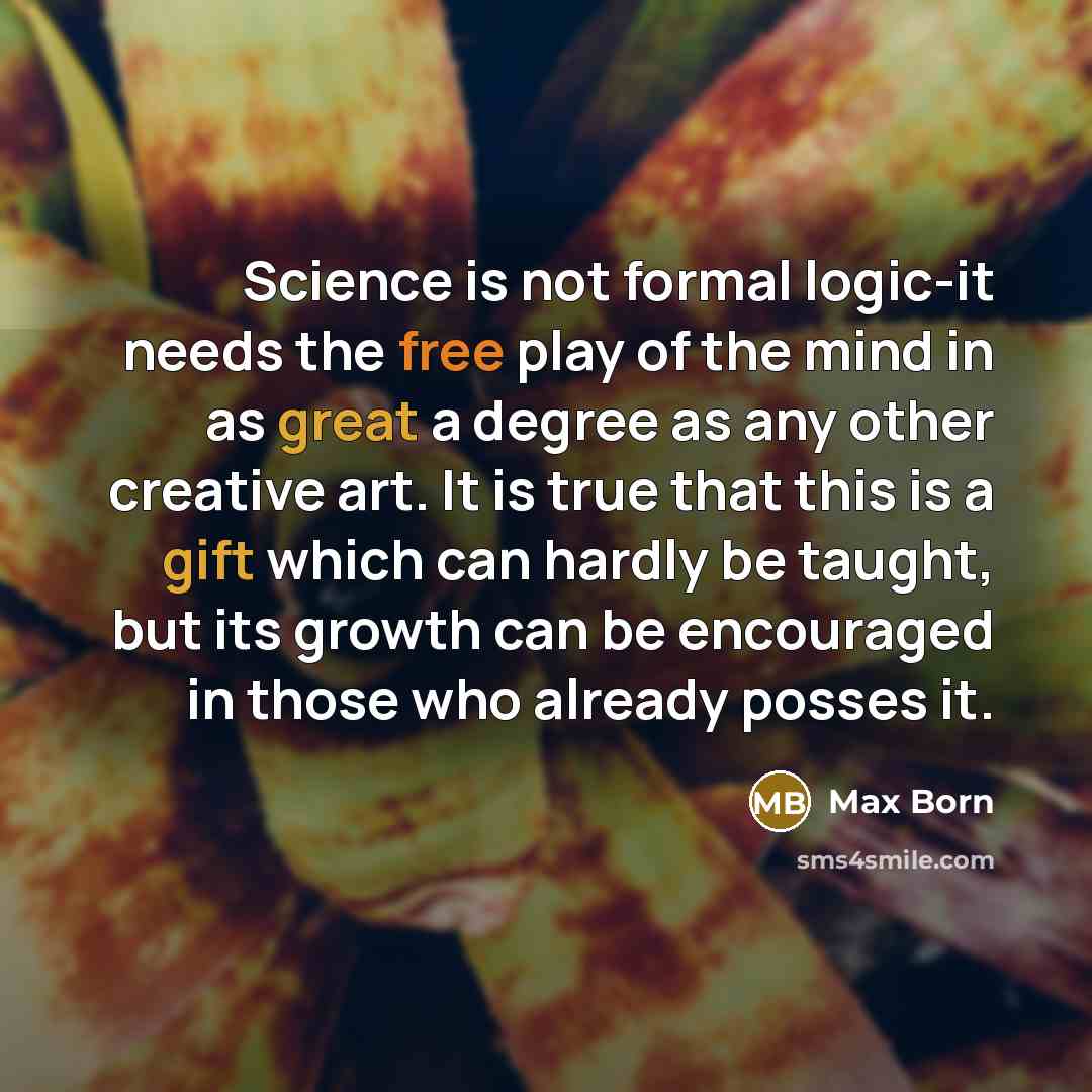 “Science is not formal logic-it needs the free play of the mind in as great a degree as any other creative art. It is true that this is a gift which can hardly be taught, but its growth can be encouraged in those who already posses it.” quote by Max Born