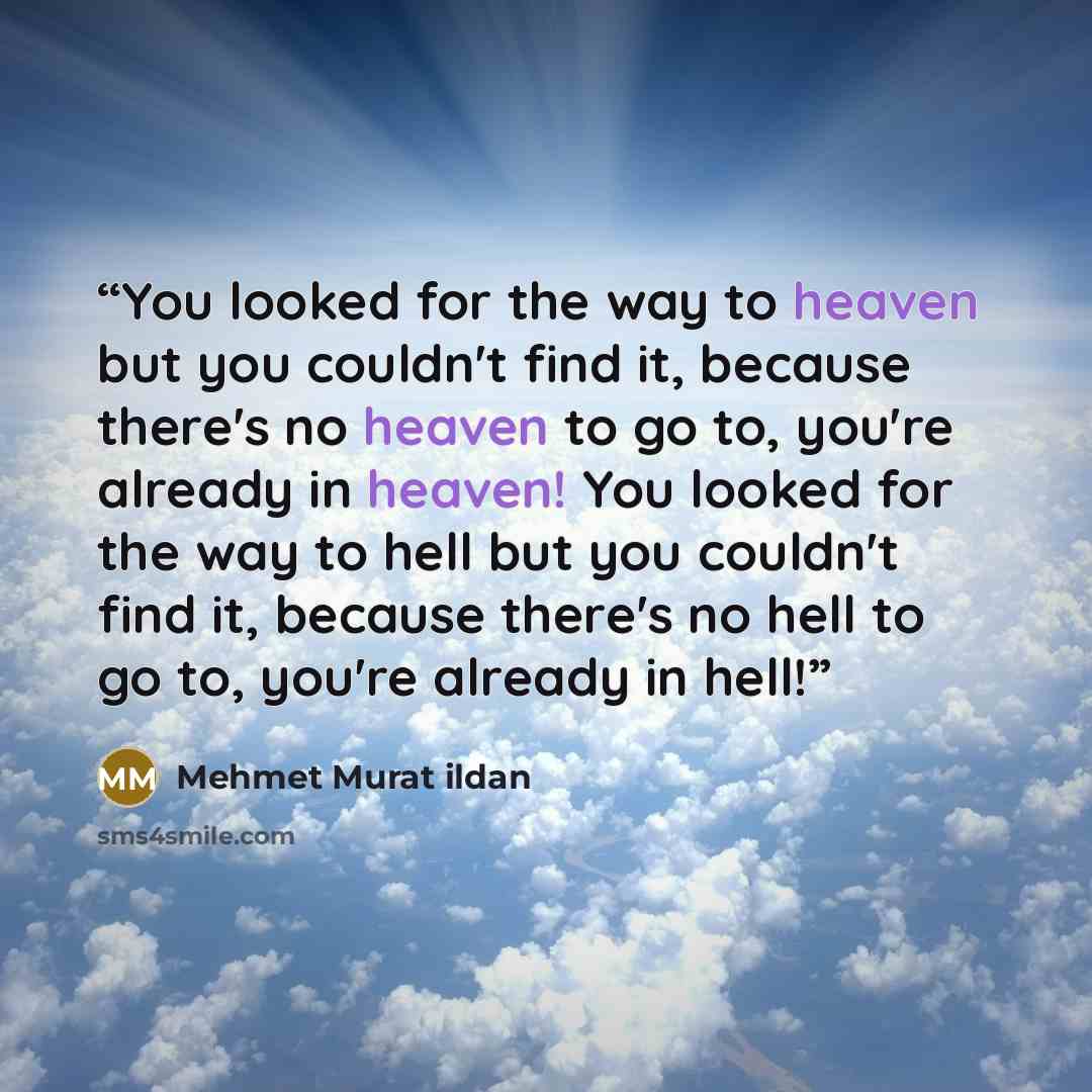 “You looked for the way to heaven but you couldn't find it, because there's no heaven to go to, you're already in heaven! You looked for the way to hell but you couldn't find it, because there's no hell to go to, you're already in hell!” quote by Mehmet Murat ildan
