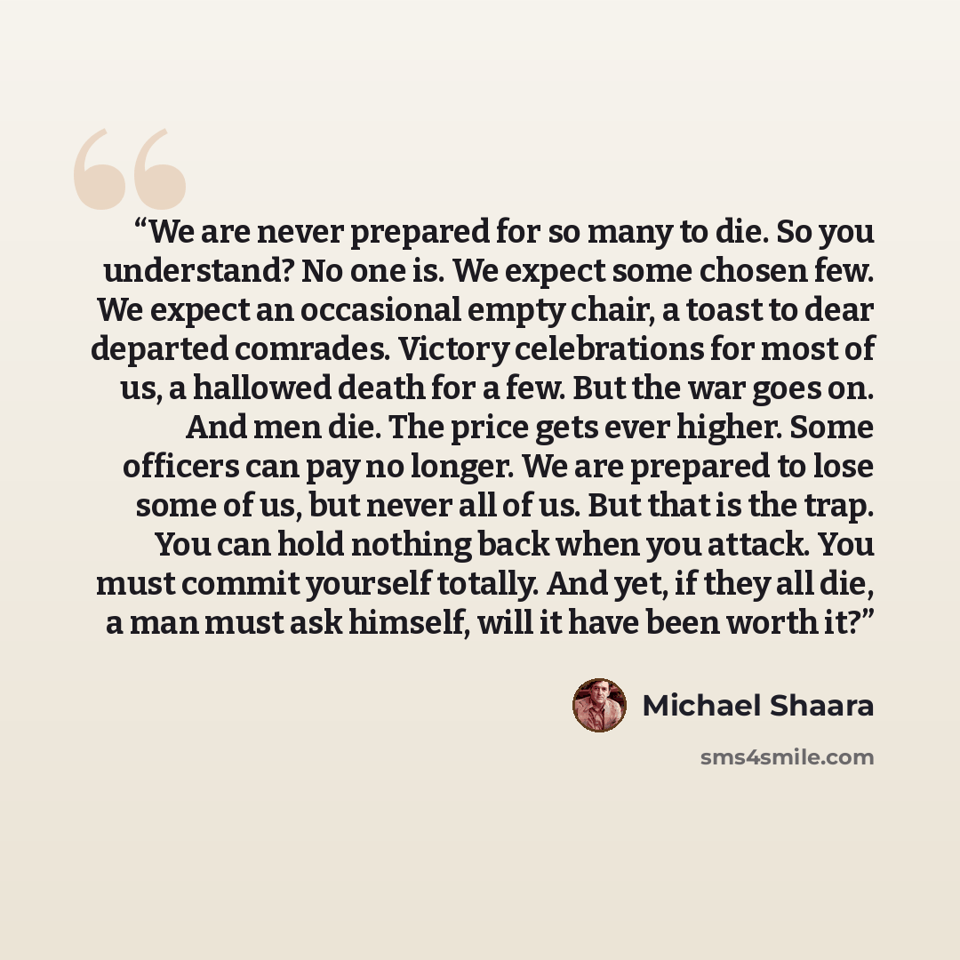 “We are never prepared for so many to die. So you understand? No one is. We expect some chosen few. We expect an occasional empty chair, a toast to dear departed comrades. Victory celebrations for most of us, a hallowed death for a few. But the war goes on. And men die. The price gets ever higher…” quote by Michael Shaara