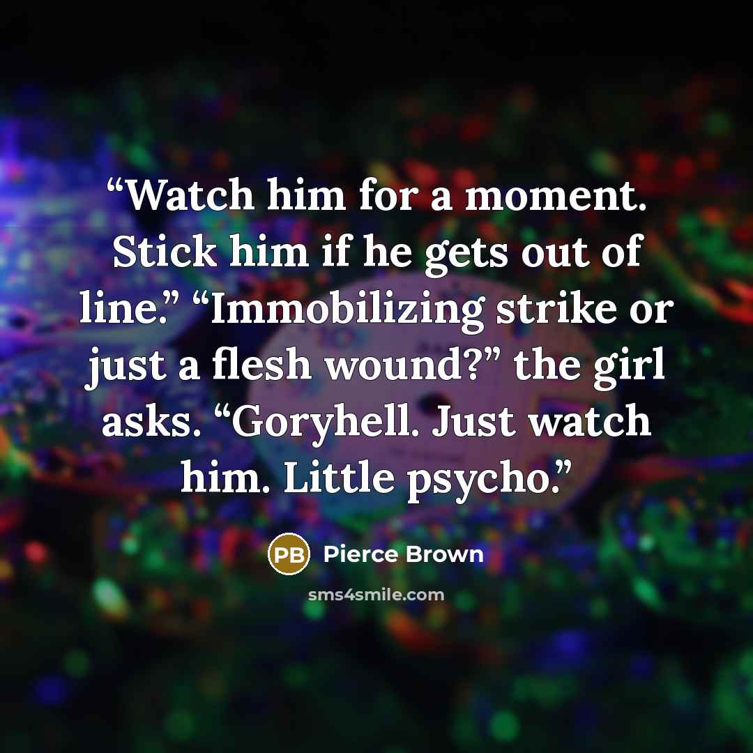 “Watch him for a moment. Stick him if he gets out of line.” “Immobilizing strike or just a flesh wound?” the girl asks. “Goryhell. Just watch him. Little psycho.” quote by Pierce Brown