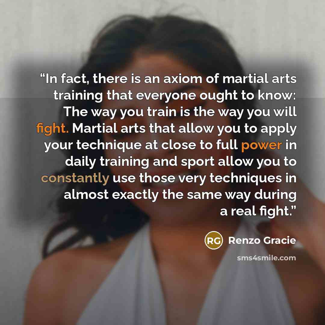 “In fact, there is an axiom of martial arts training that everyone ought to know: The way you train is the way you will fight. Martial arts that allow you to apply your technique at close to full power in daily training and sport allow you to constantly use those very techniques in almost exactly…” quote by Renzo Gracie