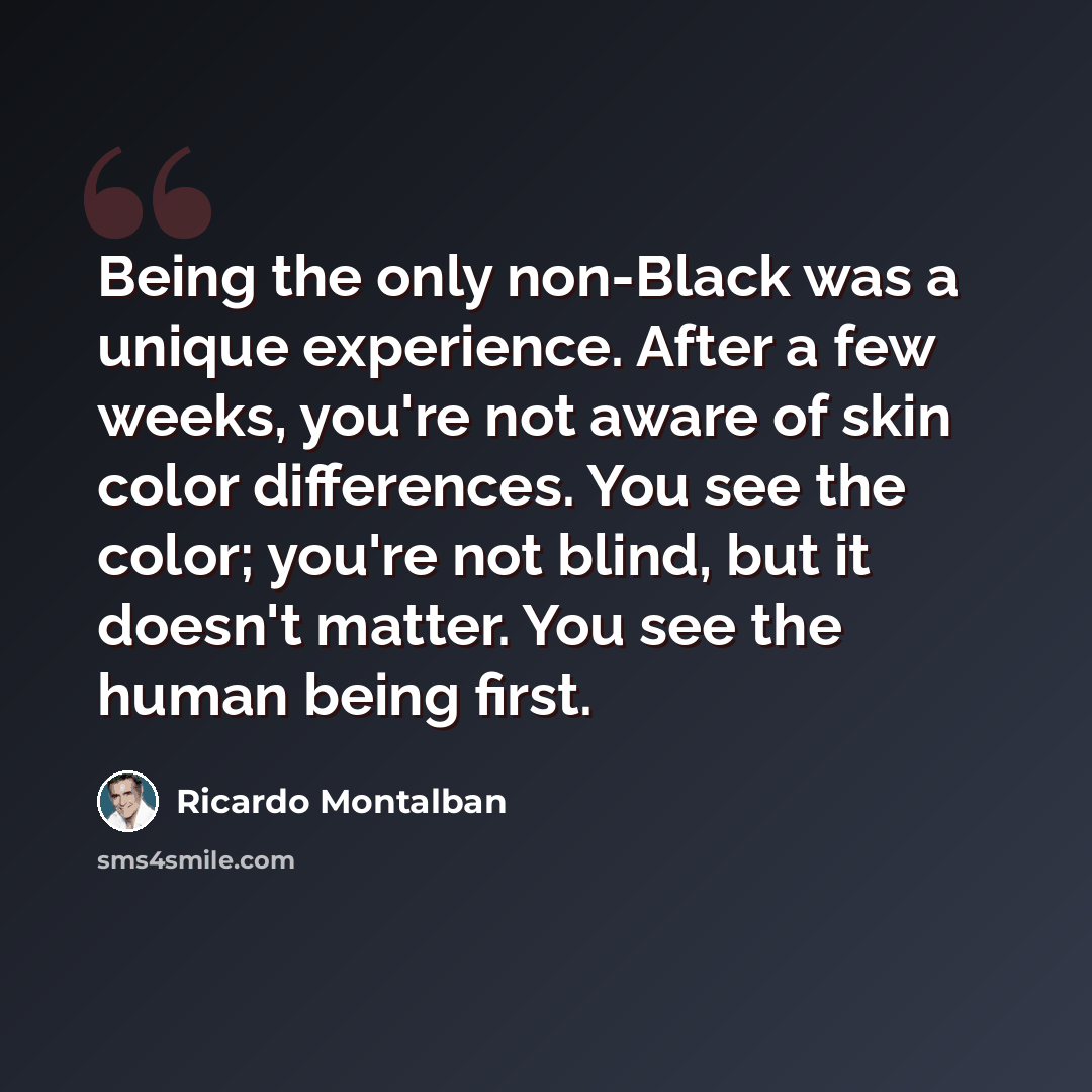 “Being the only non-Black was a unique experience. After a few weeks, you're not aware of skin color differences. You see the color; you're not blind, but it doesn't matter. You see the human being first.” quote by Ricardo Montalban