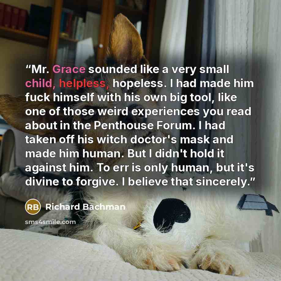 “Mr. Grace sounded like a very small child, helpless, hopeless. I had made him fuck himself with his own big tool, like one of those weird experiences you read about in the Penthouse Forum. I had taken off his witch doctor's mask and made him human. But I didn't hold it against him. To err is only…” quote by Richard Bachman