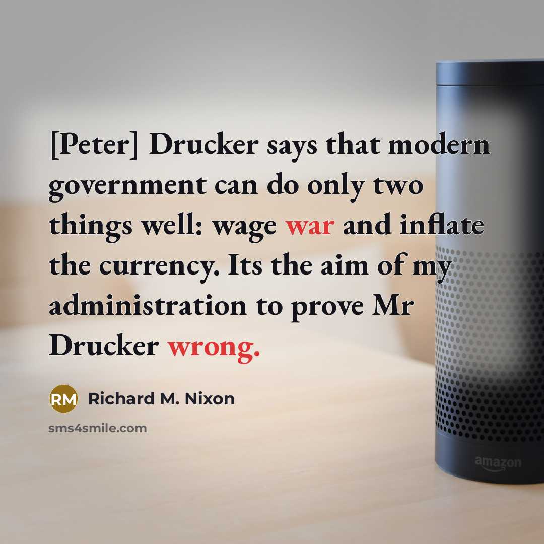 “[Peter] Drucker says that modern government can do only two things well: wage war and inflate the currency. Its the aim of my administration to prove Mr Drucker wrong.” quote by Richard M. Nixon