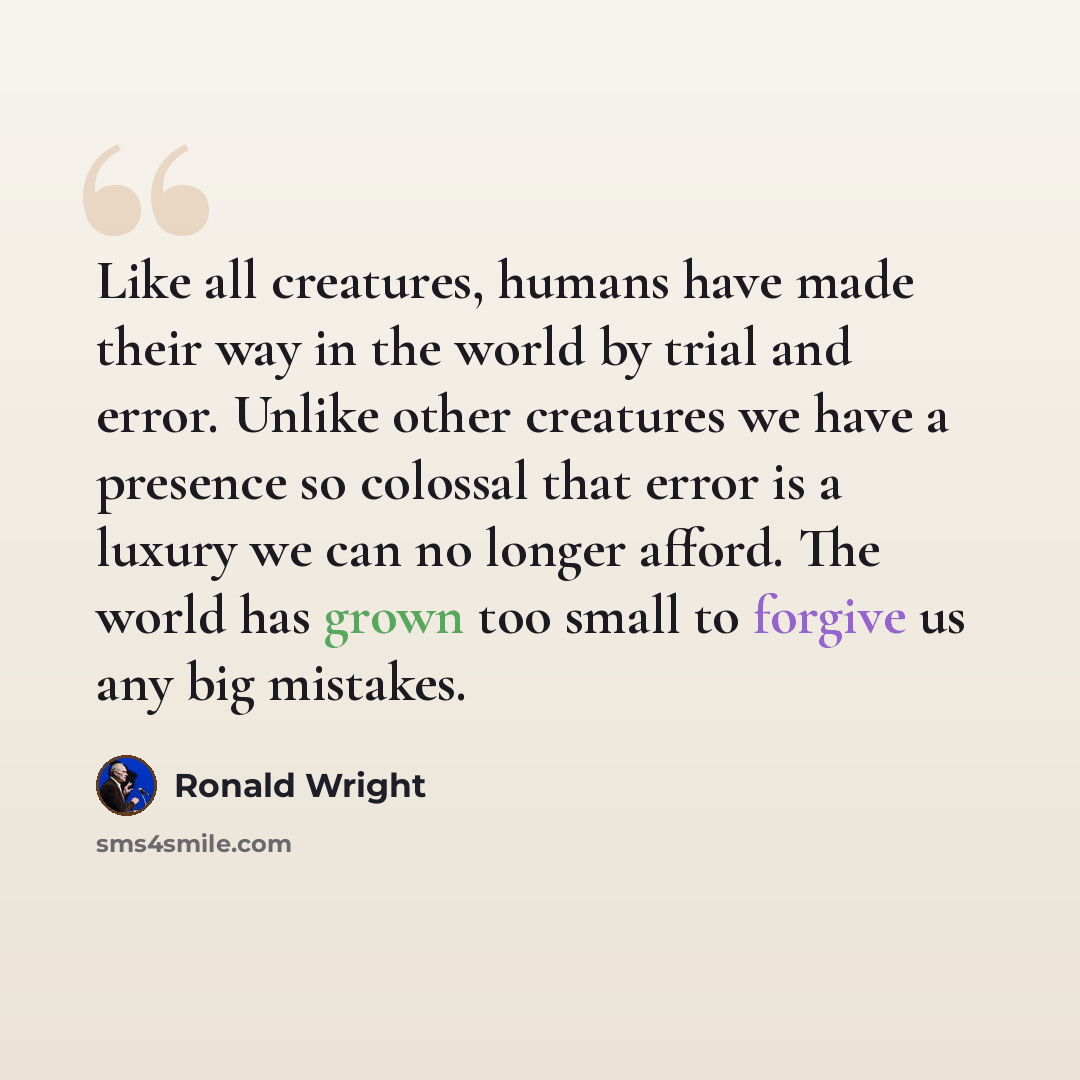 “Like all creatures, humans have made their way in the world by trial and error. Unlike other creatures we have a presence so colossal that error is a luxury we can no longer afford. The world has grown too small to forgive us any big mistakes.” quote by Ronald Wright