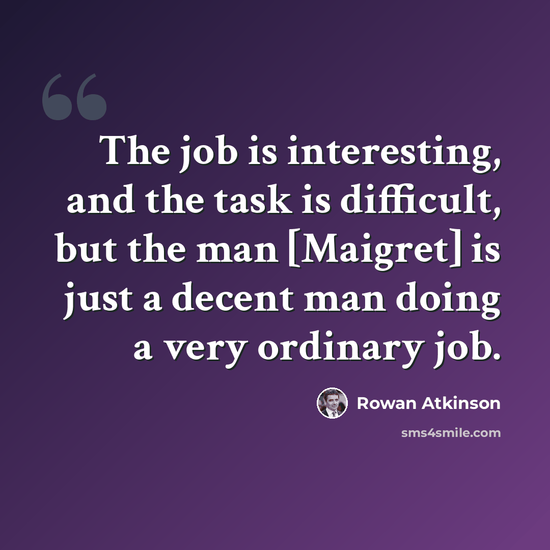 “The job is interesting, and the task is difficult, but the man [Maigret] is just a decent man doing a very ordinary job.” quote by Rowan Atkinson