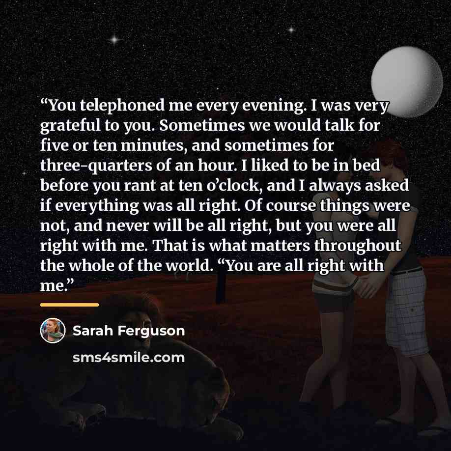 “You telephoned me every evening. I was very grateful to you. Sometimes we would talk for five or ten minutes, and sometimes for three-quarters of an hour. I liked to be in bed before you rant at ten o’clock, and I always asked if everything was all right. Of course things were not, and never will…” quote by Sarah Ferguson