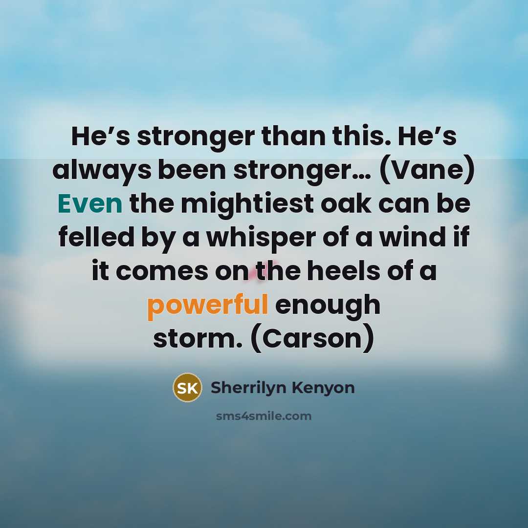 “He’s stronger than this. He’s always been stronger… (Vane) Even the mightiest oak can be felled by a whisper of a wind if it comes on the heels of a powerful enough storm. (Carson)” quote by Sherrilyn Kenyon