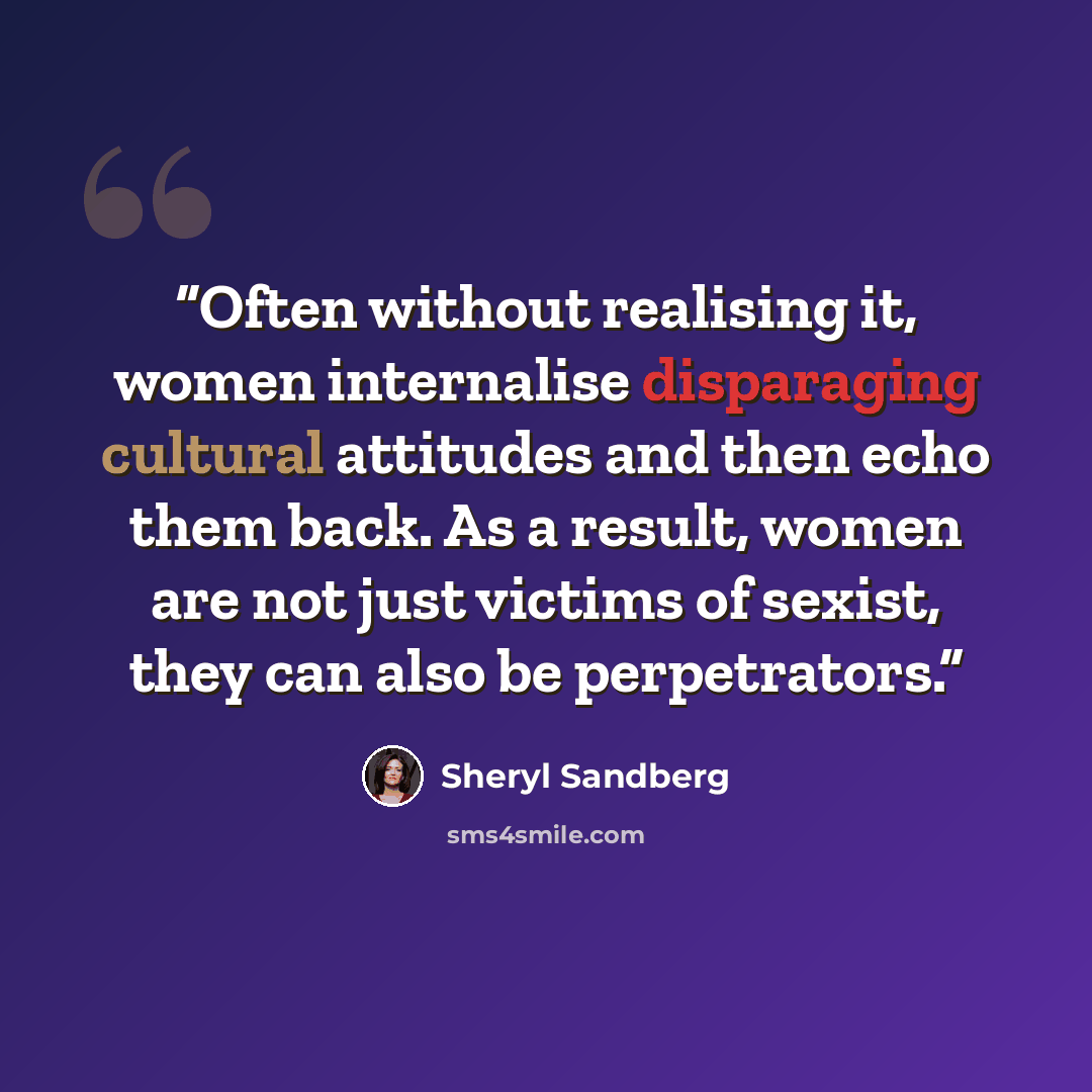 “Often without realising it, women internalise disparaging cultural attitudes and then echo them back. As a result, women are not just victims of sexist, they can also be perpetrators.” quote by Sheryl Sandberg