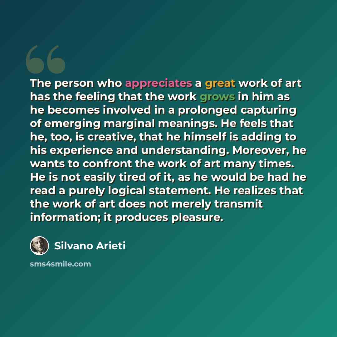 “The person who appreciates a great work of art has the feeling that the work grows in him as he becomes involved in a prolonged capturing of emerging marginal meanings. He feels that he, too, is creative, that he himself is adding to his experience and understanding. Moreover, he wants to confront…” quote by Silvano Arieti