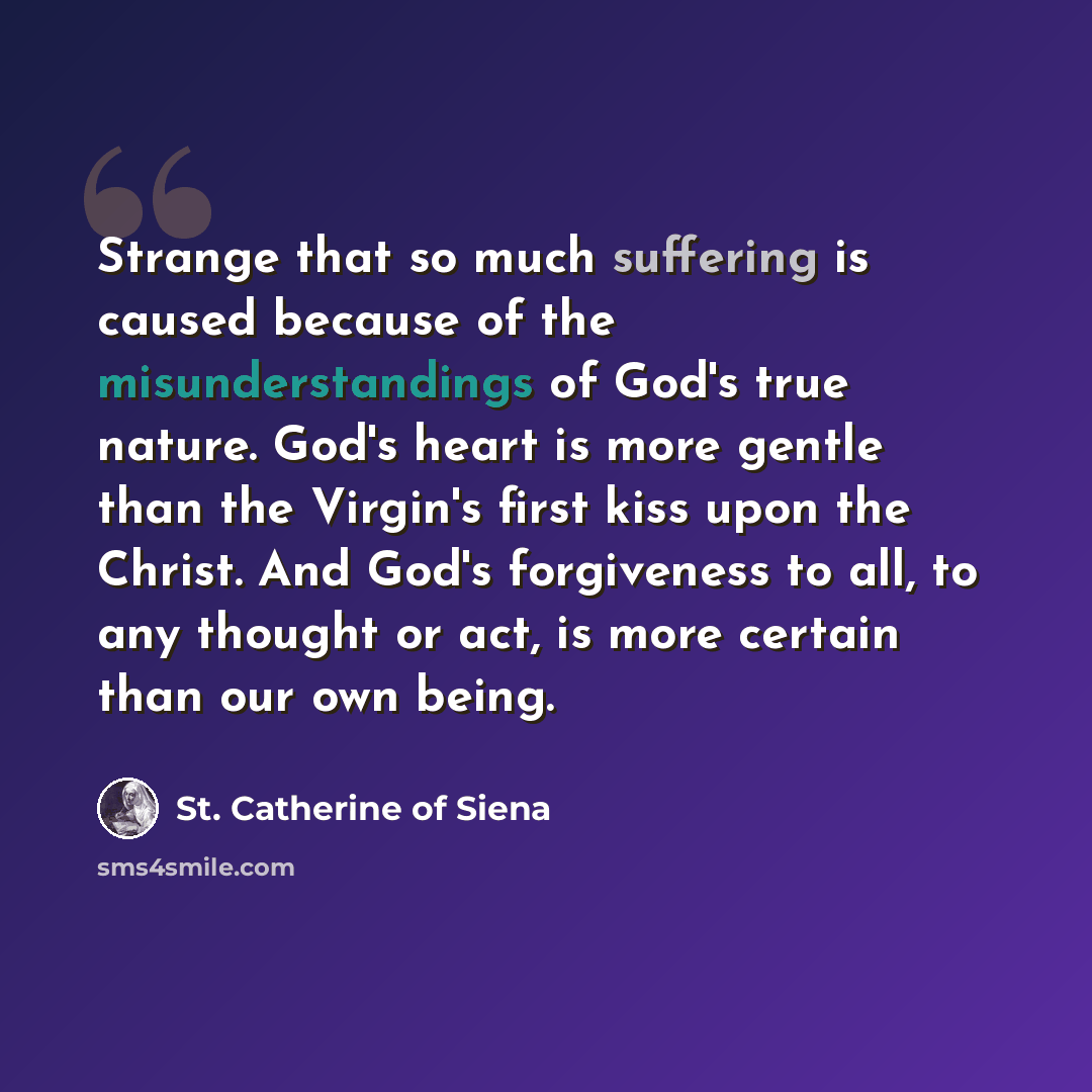 “Strange that so much suffering is caused because of the misunderstandings of God's true nature. God's heart is more gentle than the Virgin's first kiss upon the Christ. And God's forgiveness to all, to any thought or act, is more certain than our own being.” quote by St. Catherine of Siena