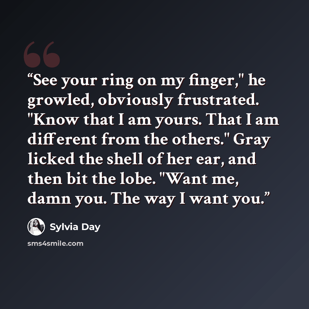 “See your ring on my finger," he growled, obviously frustrated. "Know that I am yours. That I am different from the others." Gray licked the shell of her ear, and then bit the lobe. "Want me, damn you. The way I want you.” quote by Sylvia Day