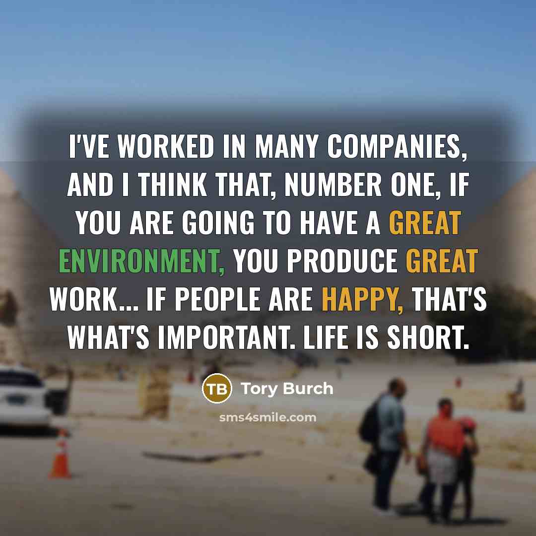 “I've worked in many companies, and I think that, number one, if you are going to have a great environment, you produce great work... If people are happy, that's what's important. Life is short.” quote by Tory Burch