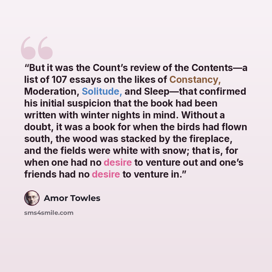 “But it was the Count’s review of the Contents—a list of 107 essays on the likes of Constancy, Moderation, Solitude, and Sleep—that confirmed his initial suspicion that the book had been written with winter nights in mind. Without a doubt, it was a book for when the birds had flown south, the wood…” quote by Amor Towles