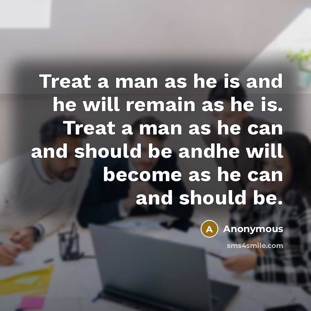 “Treat a man as he is and he will remain as he is. Treat a man as he can and should be andhe will become as he can and should be.” quote by Anonymous