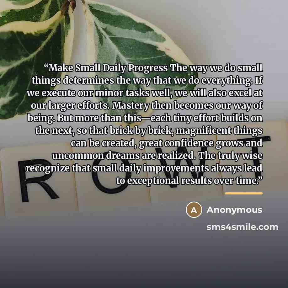 “Make Small Daily Progress The way we do small things determines the way that we do everything. If we execute our minor tasks well, we will also excel at our larger efforts. Mastery then becomes our way of being. But more than this—each tiny effort builds on the next, so that brick by brick…” quote by Anonymous