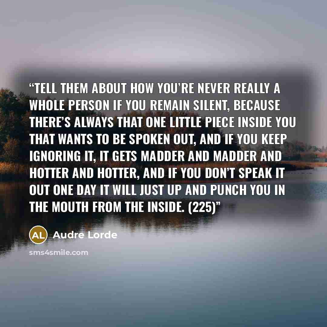 “Tell them about how you’re never really a whole person if you remain silent, because there’s always that one little piece inside you that wants to be spoken out, and if you keep ignoring it, it gets madder and madder and hotter and hotter, and if you don’t speak it out one day it will just up and…” quote by Audre Lorde