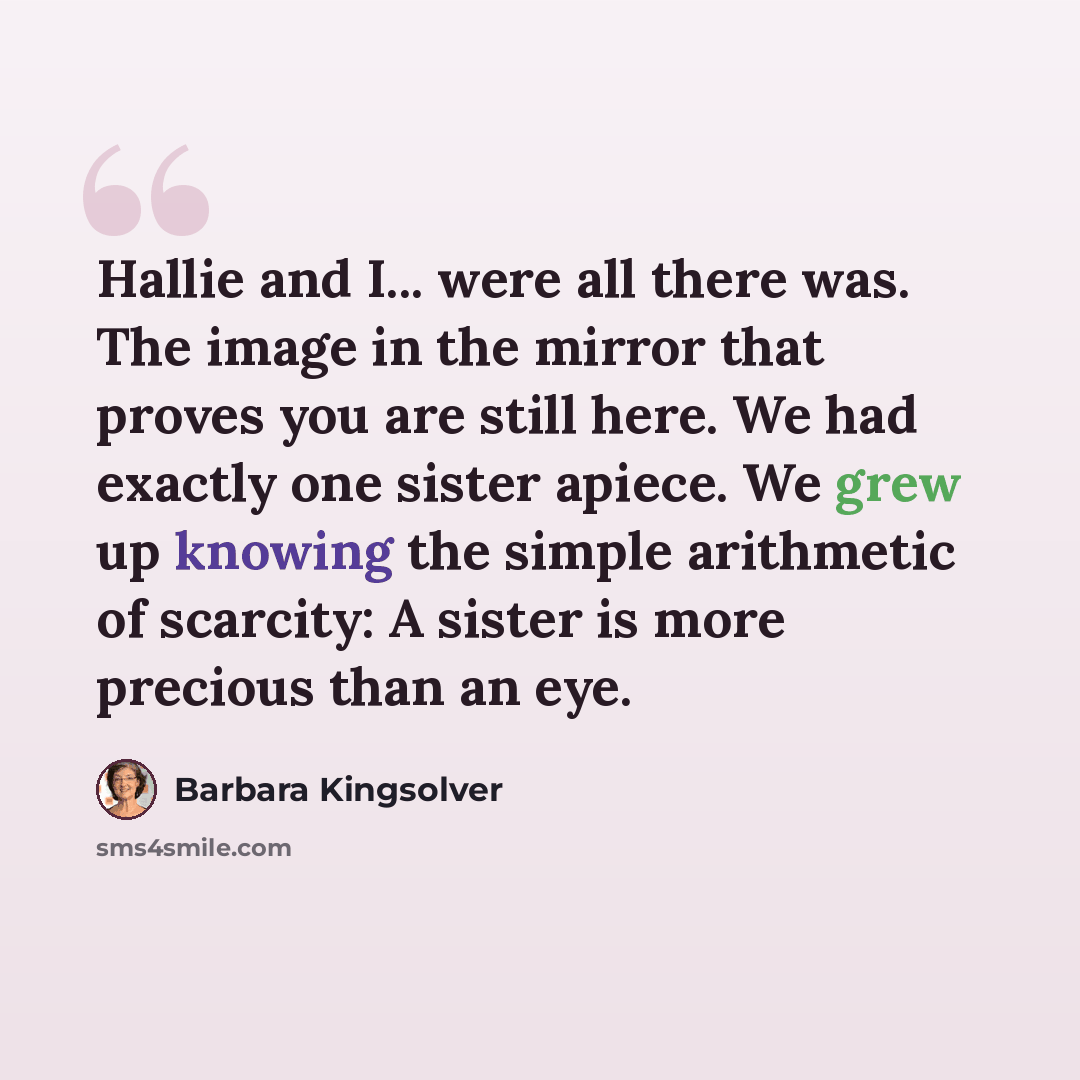“Hallie and I... were all there was. The image in the mirror that proves you are still here. We had exactly one sister apiece. We grew up knowing the simple arithmetic of scarcity: A sister is more precious than an eye.” quote by Barbara Kingsolver