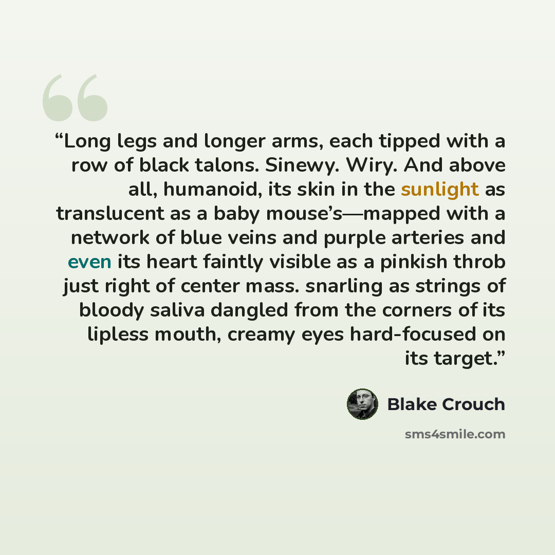 “Long legs and longer arms, each tipped with a row of black talons. Sinewy. Wiry. And above all, humanoid, its skin in the sunlight as translucent as a baby mouse’s—mapped with a network of blue veins and purple arteries and even its heart faintly visible as a pinkish throb just right of center…” quote by Blake Crouch