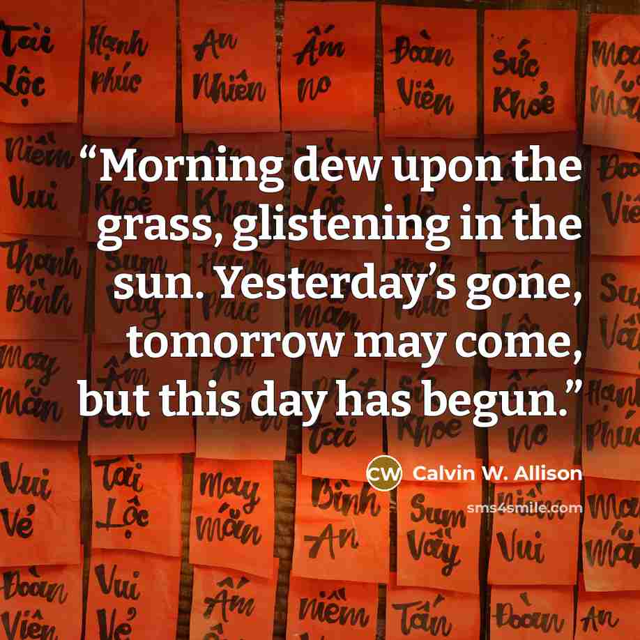“Morning dew upon the grass, glistening in the sun. Yesterday’s gone, tomorrow may come, but this day has begun.” quote by Calvin W. Allison