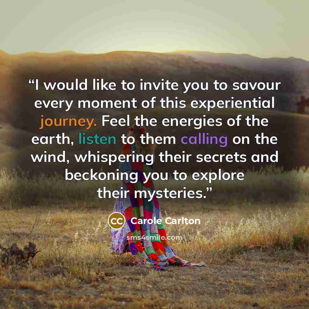 “I would like to invite you to savour every moment of this experiential journey. Feel the energies of the earth, listen to them calling on the wind, whispering their secrets and beckoning you to explore their mysteries.” quote by Carole Carlton