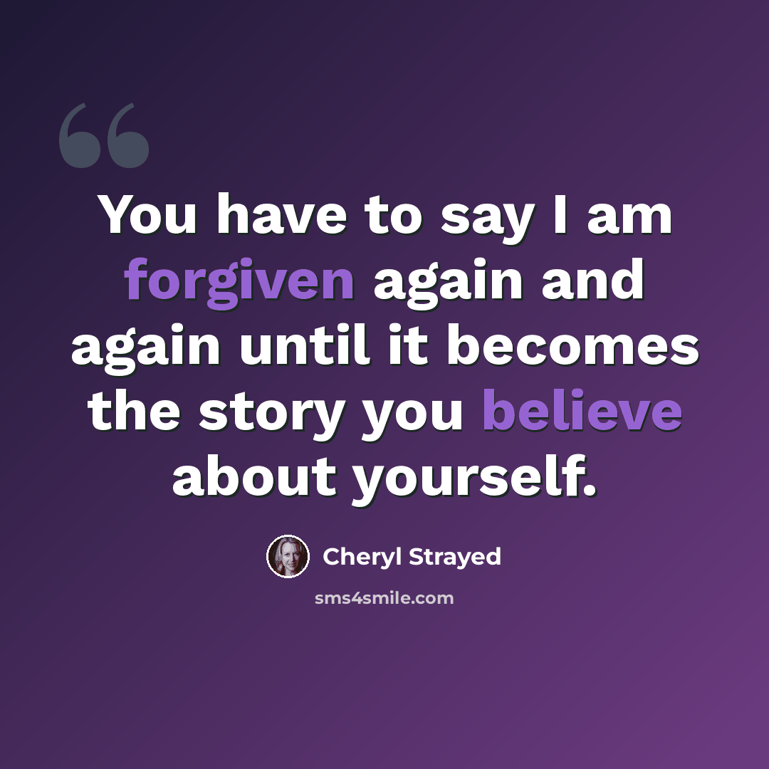 “You have to say I am forgiven again and again until it becomes the story you believe about yourself.” quote by Cheryl Strayed