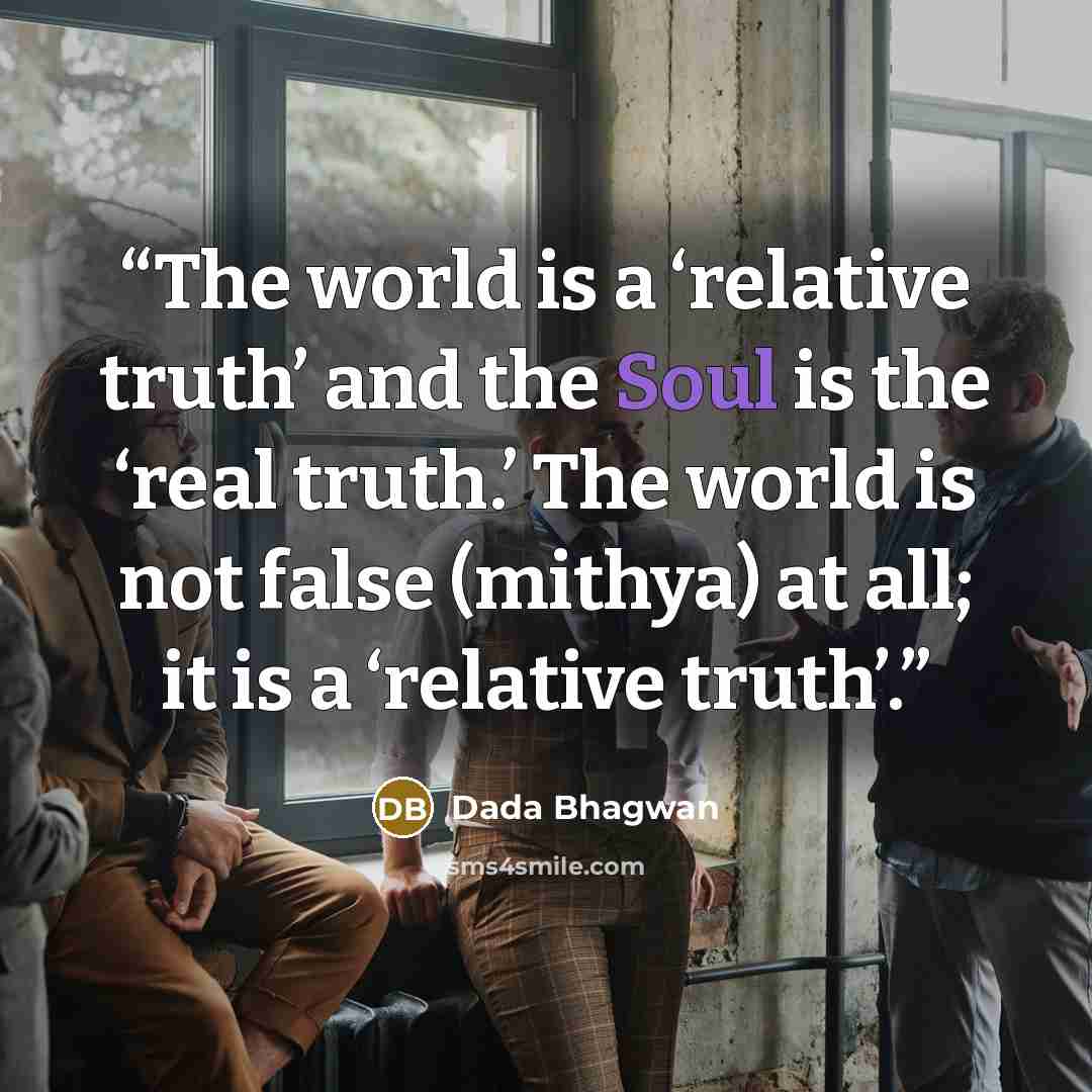 “The world is a ‘relative truth’ and the Soul is the ‘real truth.’ The world is not false (mithya) at all; it is a ‘relative truth’.” quote by Dada Bhagwan