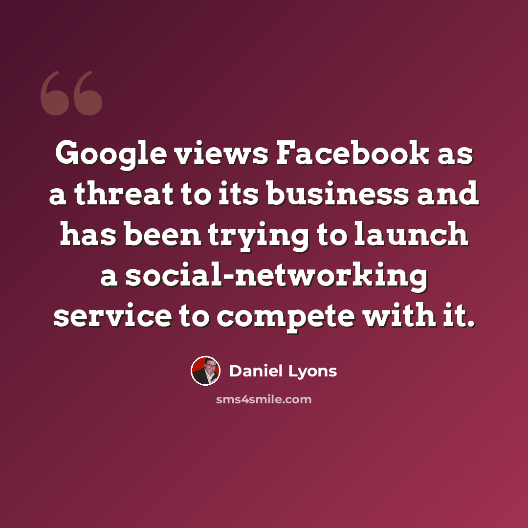 “Google views Facebook as a threat to its business and has been trying to launch a social-networking service to compete with it.” quote by Daniel Lyons