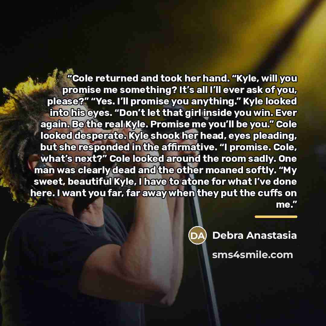 “Cole returned and took her hand. “Kyle, will you promise me something? It’s all I’ll ever ask of you, please?” “Yes. I’ll promise you anything.” Kyle looked into his eyes. “Don’t let that girl inside you win. Ever again. Be the real Kyle. Promise me you’ll be you.” Cole looked desperate. Kyle…” quote by Debra Anastasia