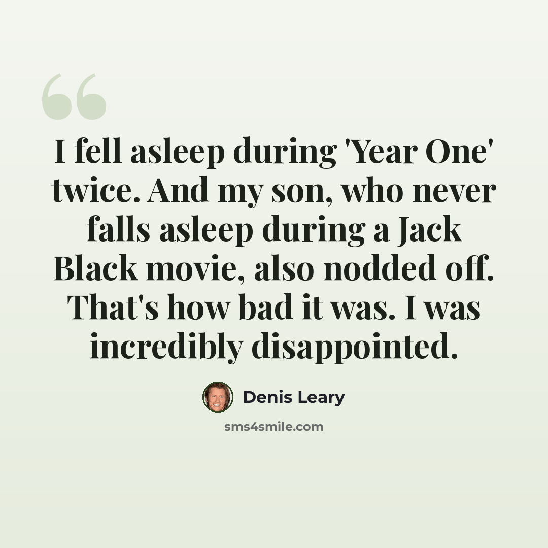 “I fell asleep during 'Year One' twice. And my son, who never falls asleep during a Jack Black movie, also nodded off. That's how bad it was. I was incredibly disappointed.” quote by Denis Leary