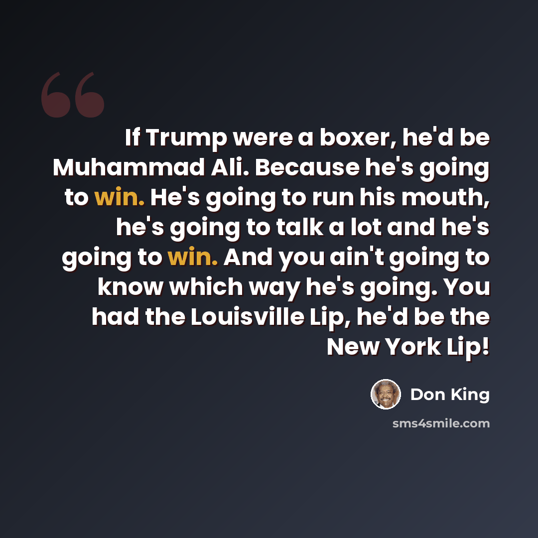 “If Trump were a boxer, he'd be Muhammad Ali. Because he's going to win. He's going to run his mouth, he's going to talk a lot and he's going to win. And you ain't going to know which way he's going. You had the Louisville Lip, he'd be the New York Lip!” quote by Don King